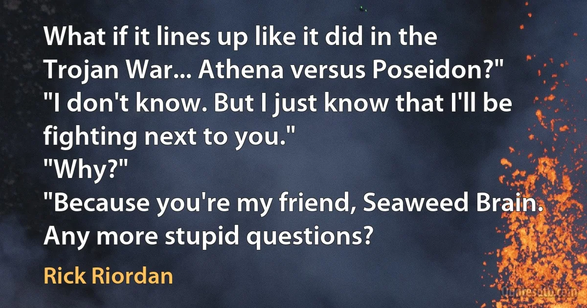 What if it lines up like it did in the Trojan War... Athena versus Poseidon?"
"I don't know. But I just know that I'll be fighting next to you."
"Why?"
"Because you're my friend, Seaweed Brain. Any more stupid questions? (Rick Riordan)