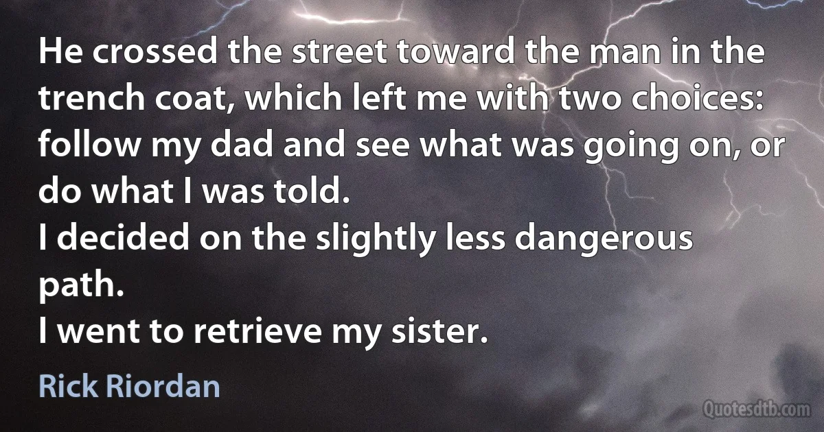 He crossed the street toward the man in the trench coat, which left me with two choices: follow my dad and see what was going on, or do what I was told.
I decided on the slightly less dangerous path.
I went to retrieve my sister. (Rick Riordan)