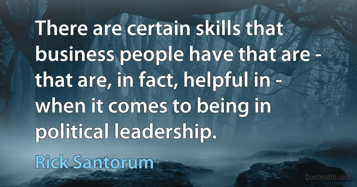 There are certain skills that business people have that are - that are, in fact, helpful in - when it comes to being in political leadership. (Rick Santorum)