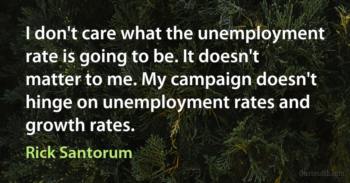 I don't care what the unemployment rate is going to be. It doesn't matter to me. My campaign doesn't hinge on unemployment rates and growth rates. (Rick Santorum)