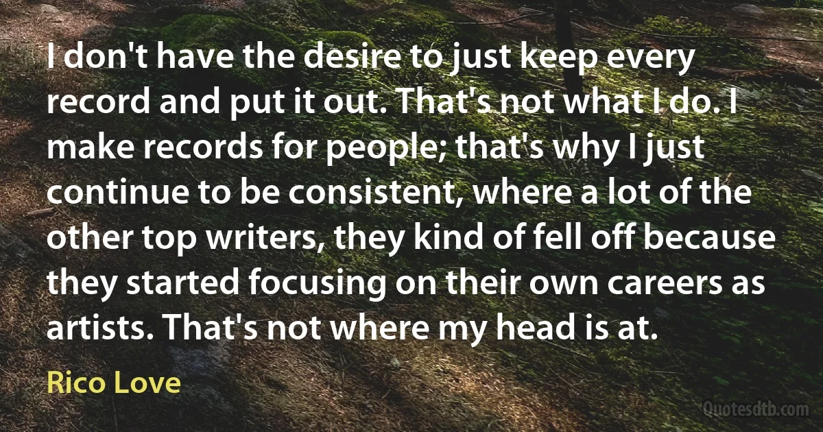 I don't have the desire to just keep every record and put it out. That's not what I do. I make records for people; that's why I just continue to be consistent, where a lot of the other top writers, they kind of fell off because they started focusing on their own careers as artists. That's not where my head is at. (Rico Love)