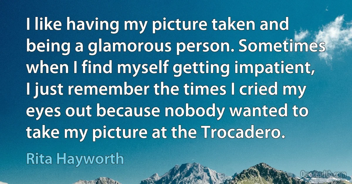 I like having my picture taken and being a glamorous person. Sometimes when I find myself getting impatient, I just remember the times I cried my eyes out because nobody wanted to take my picture at the Trocadero. (Rita Hayworth)