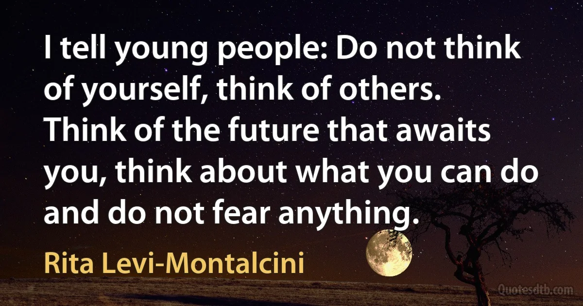 I tell young people: Do not think of yourself, think of others. Think of the future that awaits you, think about what you can do and do not fear anything. (Rita Levi-Montalcini)