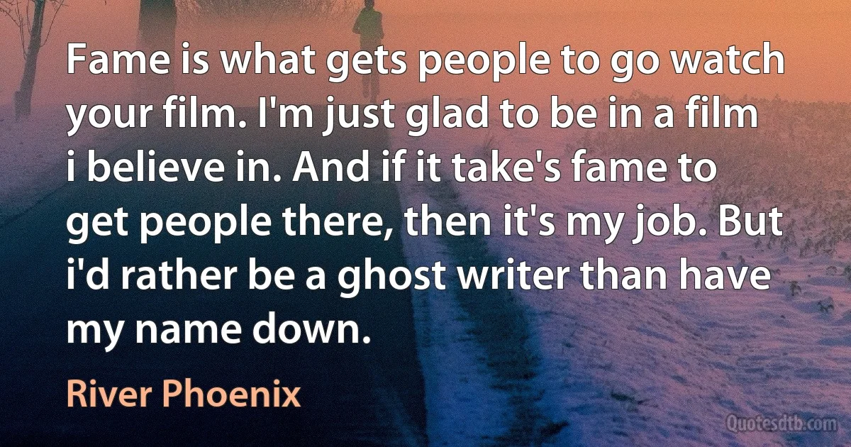 Fame is what gets people to go watch your film. I'm just glad to be in a film i believe in. And if it take's fame to get people there, then it's my job. But i'd rather be a ghost writer than have my name down. (River Phoenix)