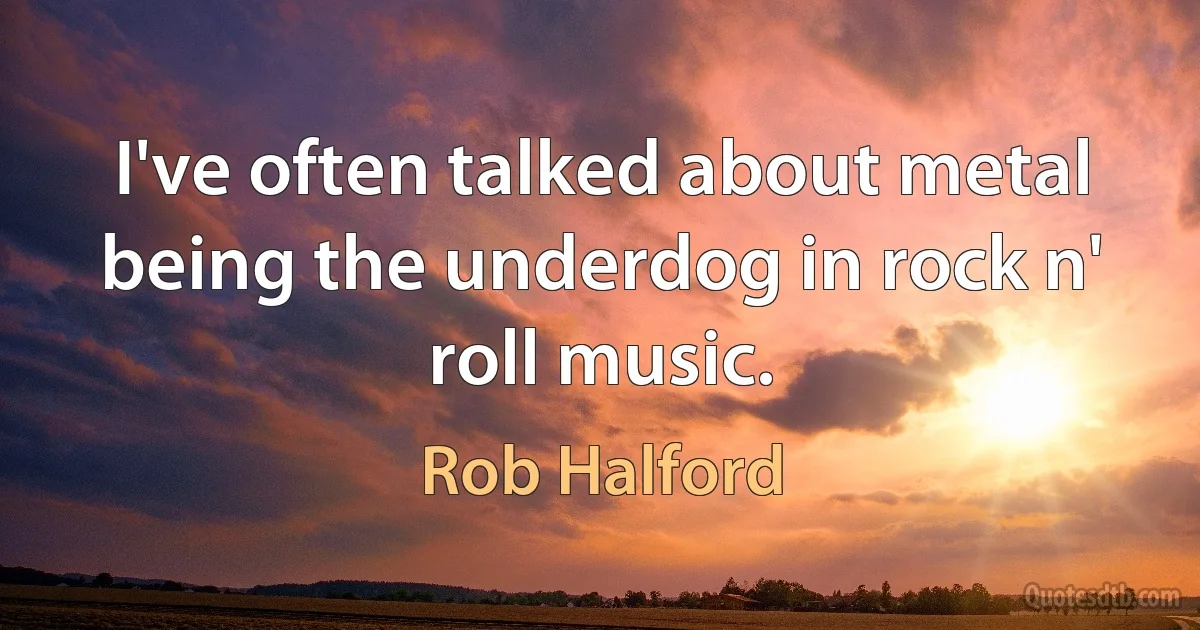 I've often talked about metal being the underdog in rock n' roll music. (Rob Halford)