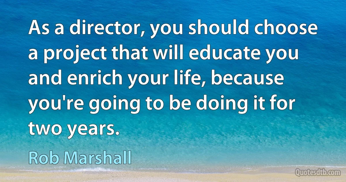 As a director, you should choose a project that will educate you and enrich your life, because you're going to be doing it for two years. (Rob Marshall)