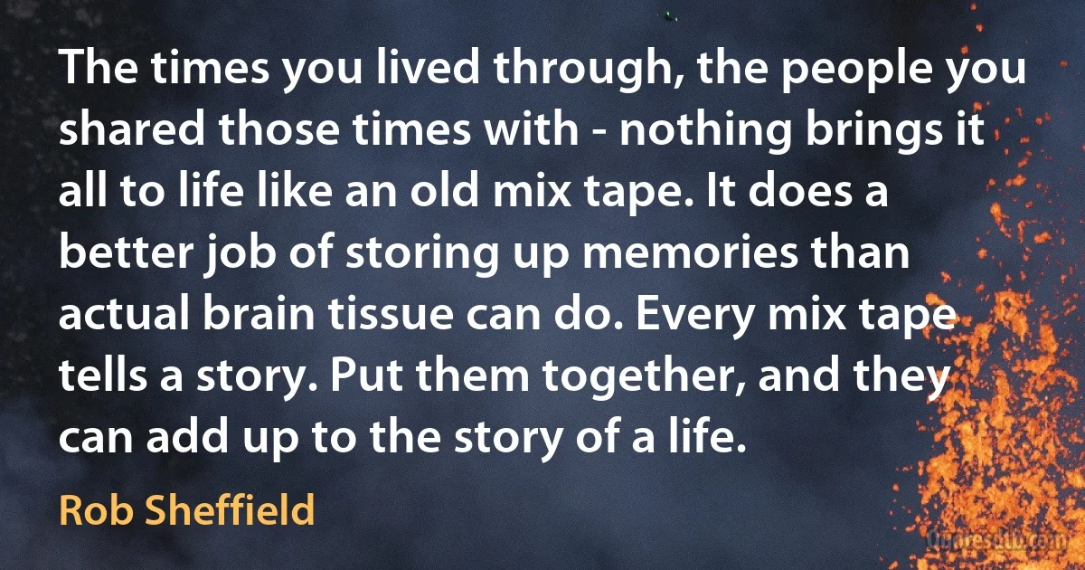 The times you lived through, the people you shared those times with - nothing brings it all to life like an old mix tape. It does a better job of storing up memories than actual brain tissue can do. Every mix tape tells a story. Put them together, and they can add up to the story of a life. (Rob Sheffield)