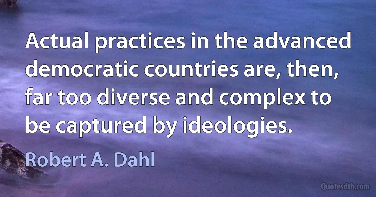 Actual practices in the advanced democratic countries are, then, far too diverse and complex to be captured by ideologies. (Robert A. Dahl)