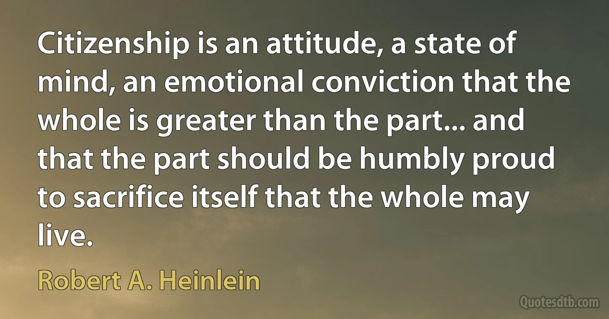 Citizenship is an attitude, a state of mind, an emotional conviction that the whole is greater than the part... and that the part should be humbly proud to sacrifice itself that the whole may live. (Robert A. Heinlein)