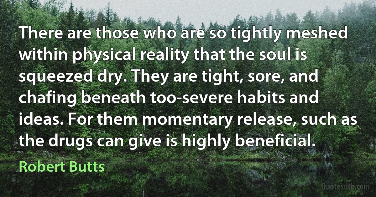 There are those who are so tightly meshed within physical reality that the soul is squeezed dry. They are tight, sore, and chafing beneath too-severe habits and ideas. For them momentary release, such as the drugs can give is highly beneficial. (Robert Butts)