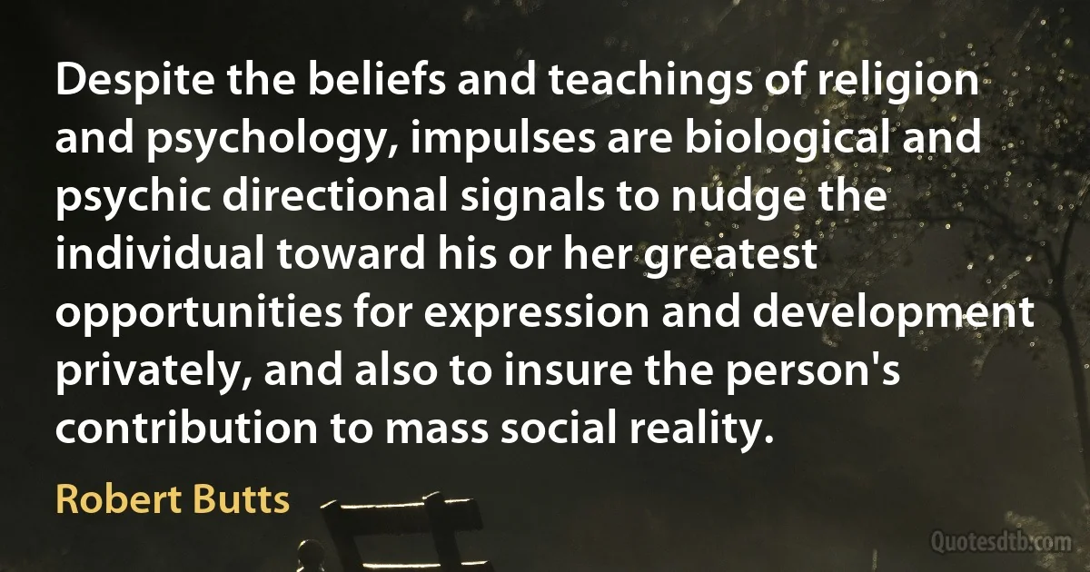 Despite the beliefs and teachings of religion and psychology, impulses are biological and psychic directional signals to nudge the individual toward his or her greatest opportunities for expression and development privately, and also to insure the person's contribution to mass social reality. (Robert Butts)