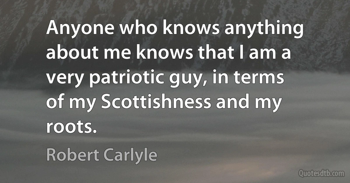 Anyone who knows anything about me knows that I am a very patriotic guy, in terms of my Scottishness and my roots. (Robert Carlyle)