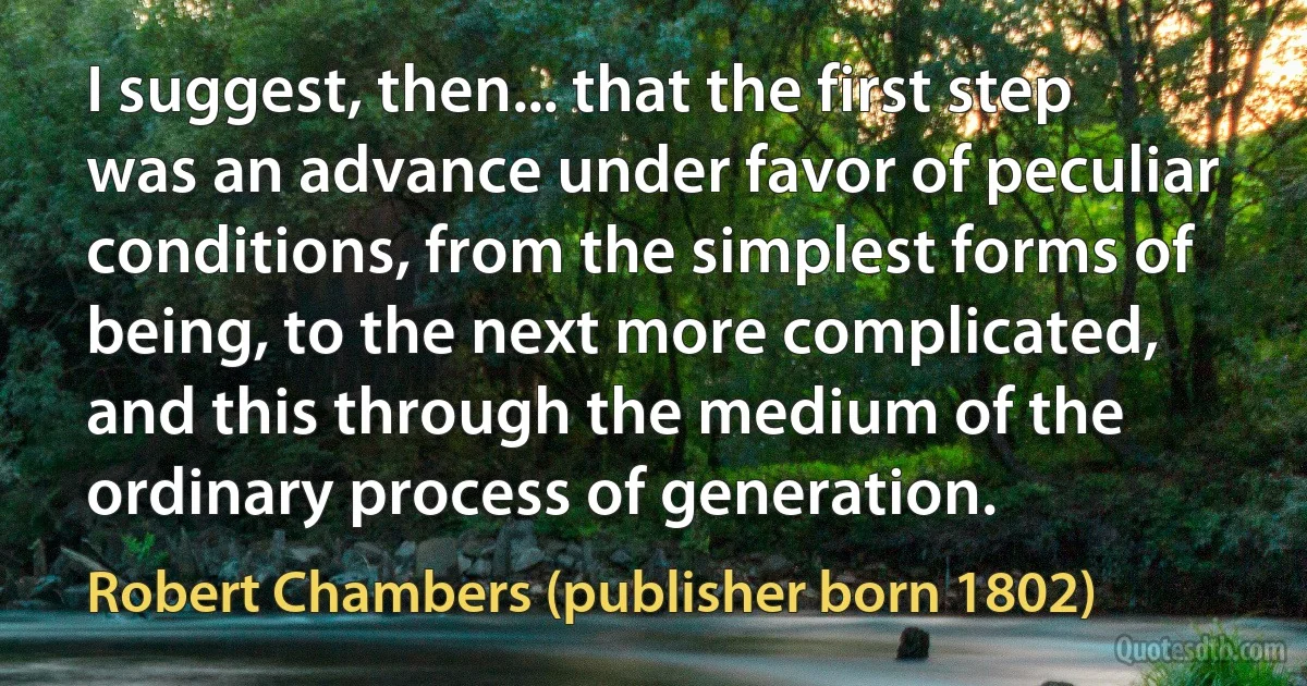 I suggest, then... that the first step was an advance under favor of peculiar conditions, from the simplest forms of being, to the next more complicated, and this through the medium of the ordinary process of generation. (Robert Chambers (publisher born 1802))