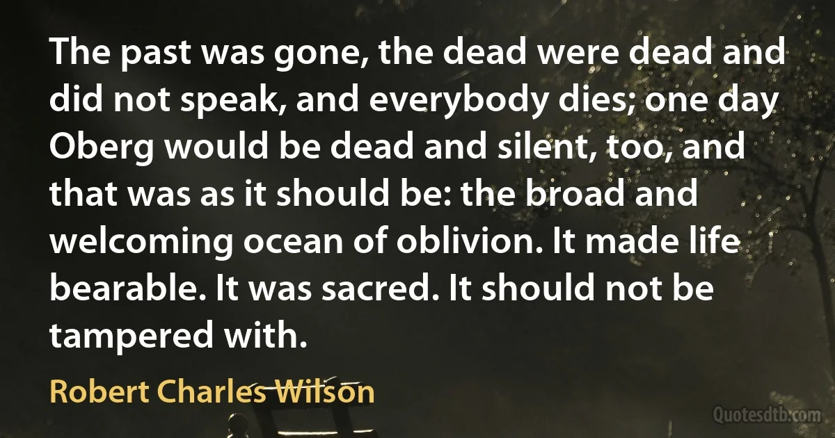 The past was gone, the dead were dead and did not speak, and everybody dies; one day Oberg would be dead and silent, too, and that was as it should be: the broad and welcoming ocean of oblivion. It made life bearable. It was sacred. It should not be tampered with. (Robert Charles Wilson)