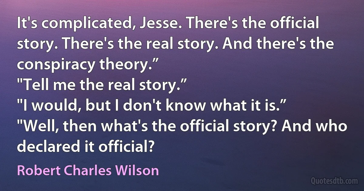 It's complicated, Jesse. There's the official story. There's the real story. And there's the conspiracy theory.”
"Tell me the real story.”
"I would, but I don't know what it is.”
"Well, then what's the official story? And who declared it official? (Robert Charles Wilson)