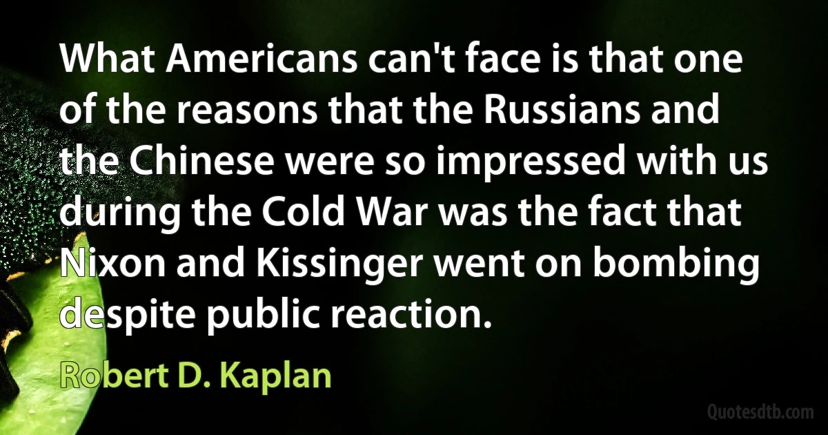 What Americans can't face is that one of the reasons that the Russians and the Chinese were so impressed with us during the Cold War was the fact that Nixon and Kissinger went on bombing despite public reaction. (Robert D. Kaplan)