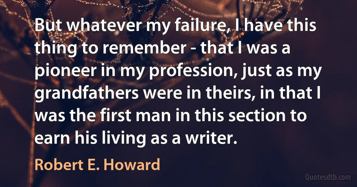 But whatever my failure, I have this thing to remember - that I was a pioneer in my profession, just as my grandfathers were in theirs, in that I was the first man in this section to earn his living as a writer. (Robert E. Howard)