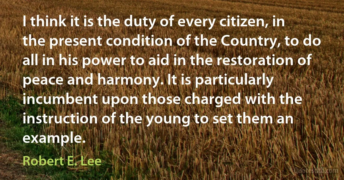 I think it is the duty of every citizen, in the present condition of the Country, to do all in his power to aid in the restoration of peace and harmony. It is particularly incumbent upon those charged with the instruction of the young to set them an example. (Robert E. Lee)