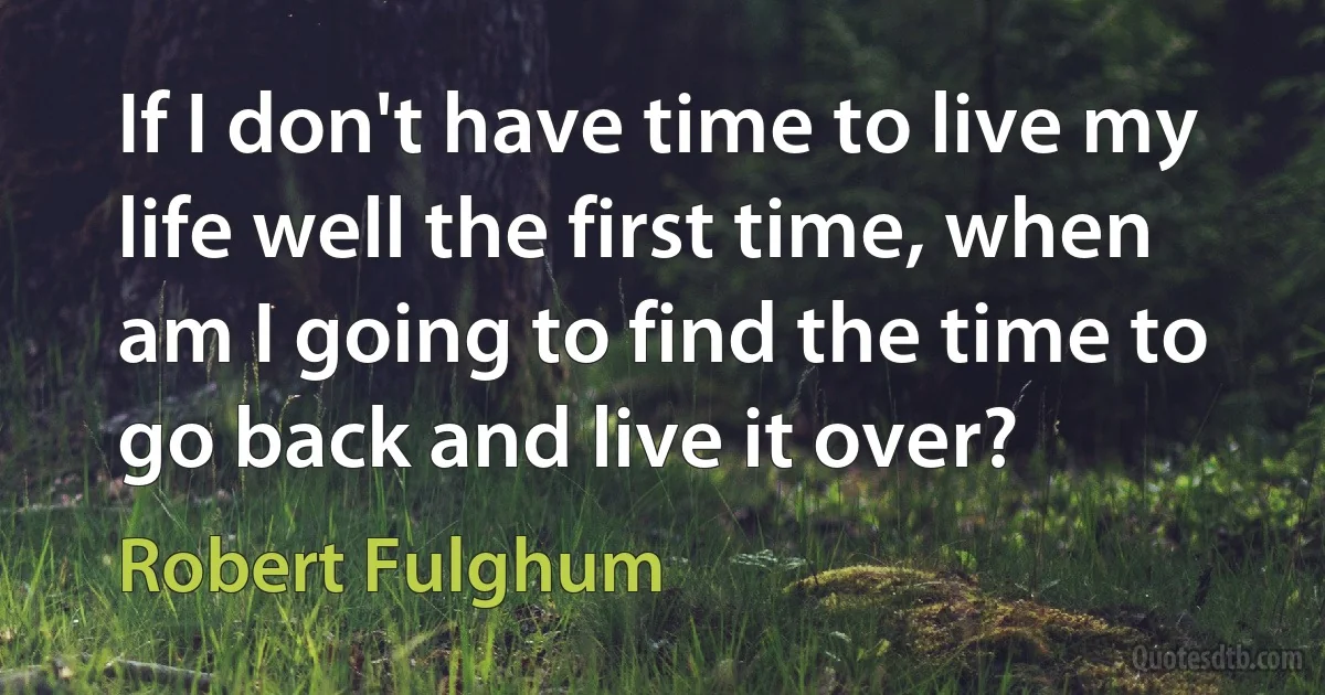 If I don't have time to live my life well the first time, when am I going to find the time to go back and live it over? (Robert Fulghum)