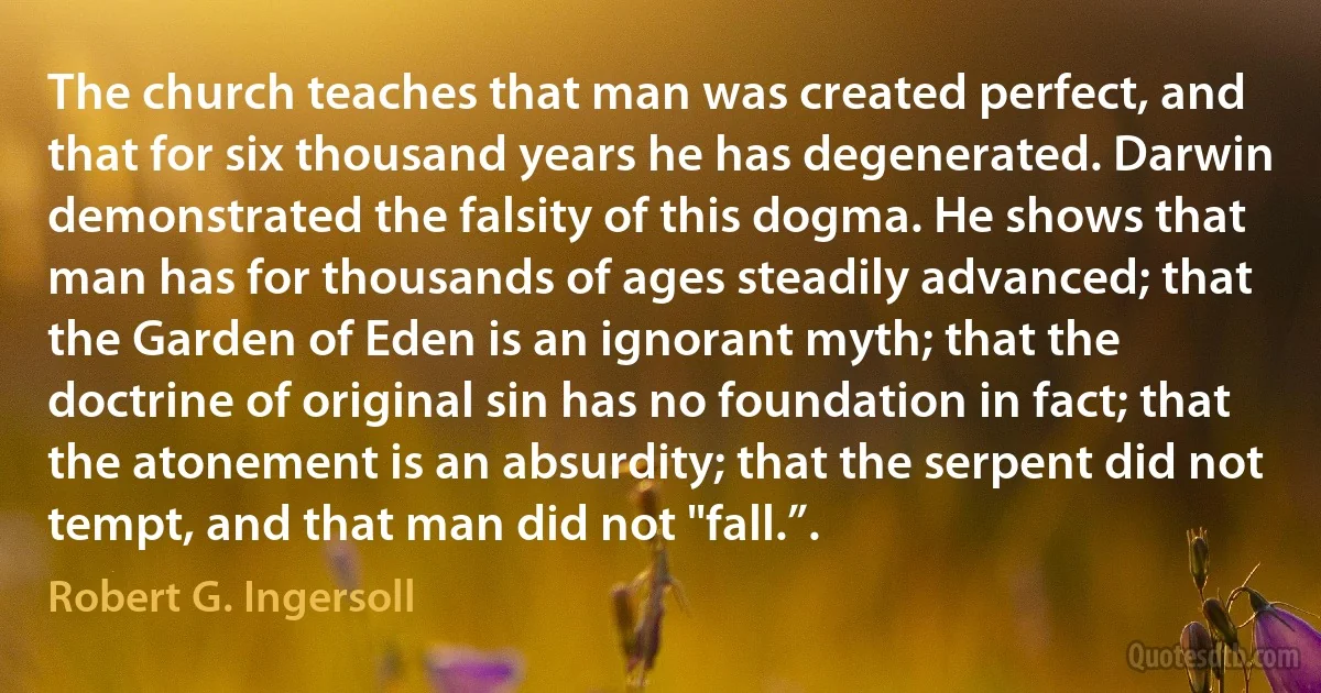 The church teaches that man was created perfect, and that for six thousand years he has degenerated. Darwin demonstrated the falsity of this dogma. He shows that man has for thousands of ages steadily advanced; that the Garden of Eden is an ignorant myth; that the doctrine of original sin has no foundation in fact; that the atonement is an absurdity; that the serpent did not tempt, and that man did not "fall.”. (Robert G. Ingersoll)