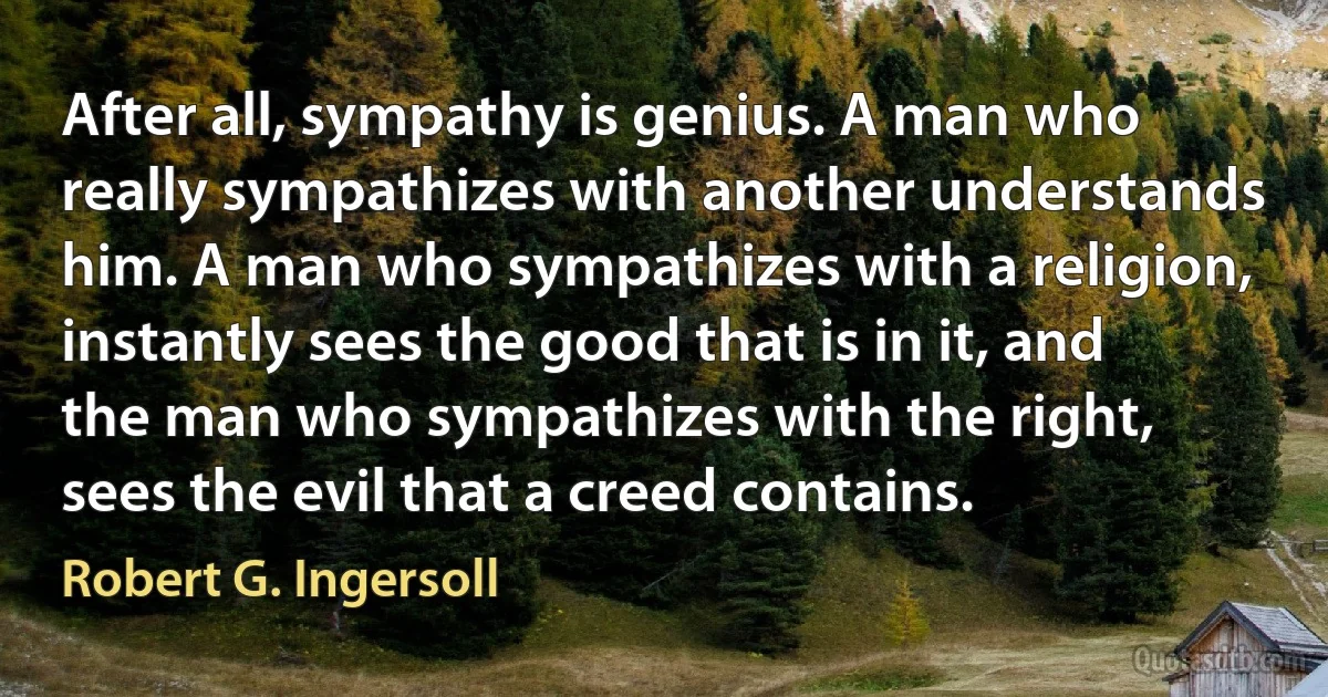 After all, sympathy is genius. A man who really sympathizes with another understands him. A man who sympathizes with a religion, instantly sees the good that is in it, and the man who sympathizes with the right, sees the evil that a creed contains. (Robert G. Ingersoll)