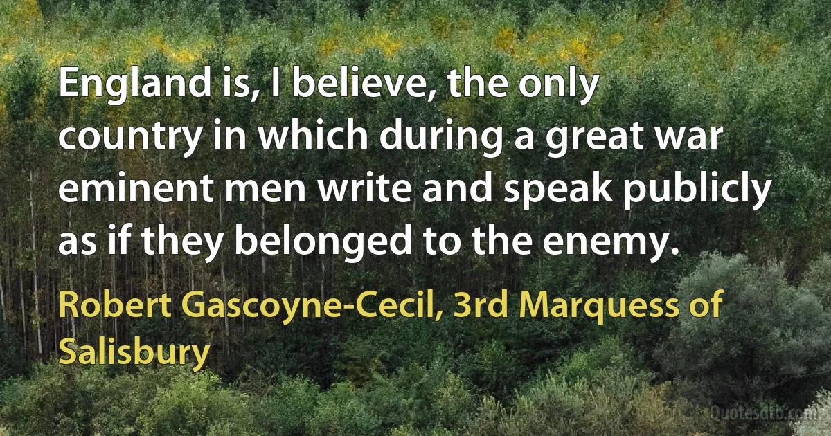 England is, I believe, the only country in which during a great war eminent men write and speak publicly as if they belonged to the enemy. (Robert Gascoyne-Cecil, 3rd Marquess of Salisbury)