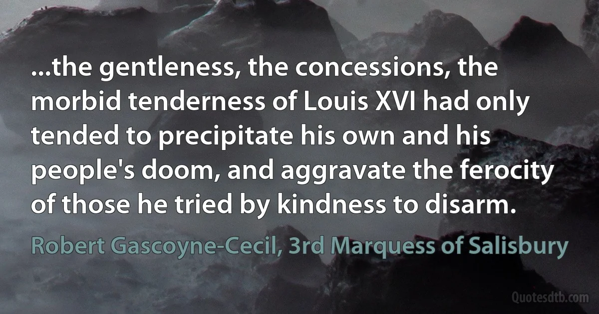 ...the gentleness, the concessions, the morbid tenderness of Louis XVI had only tended to precipitate his own and his people's doom, and aggravate the ferocity of those he tried by kindness to disarm. (Robert Gascoyne-Cecil, 3rd Marquess of Salisbury)