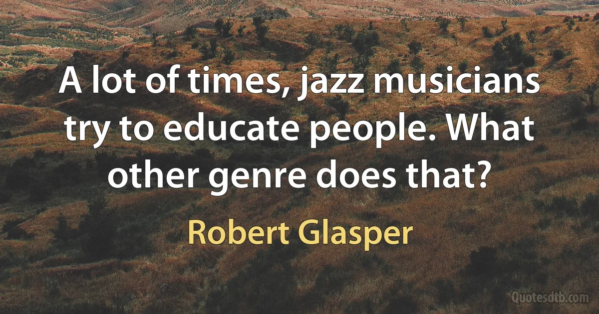 A lot of times, jazz musicians try to educate people. What other genre does that? (Robert Glasper)