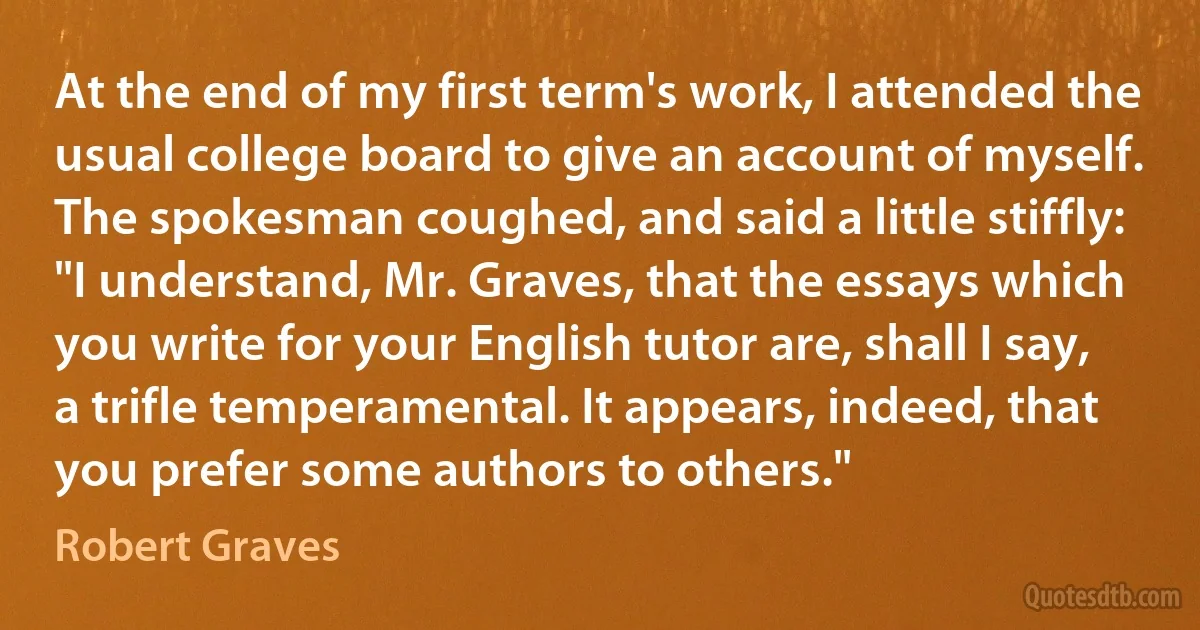 At the end of my first term's work, I attended the usual college board to give an account of myself. The spokesman coughed, and said a little stiffly: "I understand, Mr. Graves, that the essays which you write for your English tutor are, shall I say, a trifle temperamental. It appears, indeed, that you prefer some authors to others." (Robert Graves)