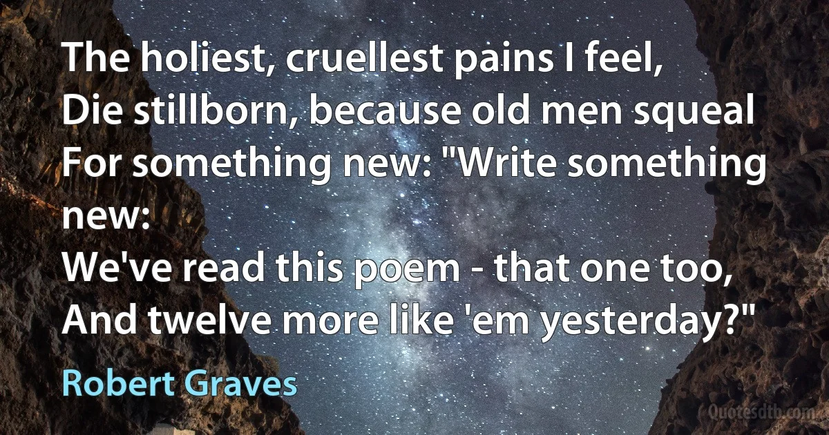 The holiest, cruellest pains I feel,
Die stillborn, because old men squeal
For something new: "Write something new:
We've read this poem - that one too,
And twelve more like 'em yesterday?" (Robert Graves)