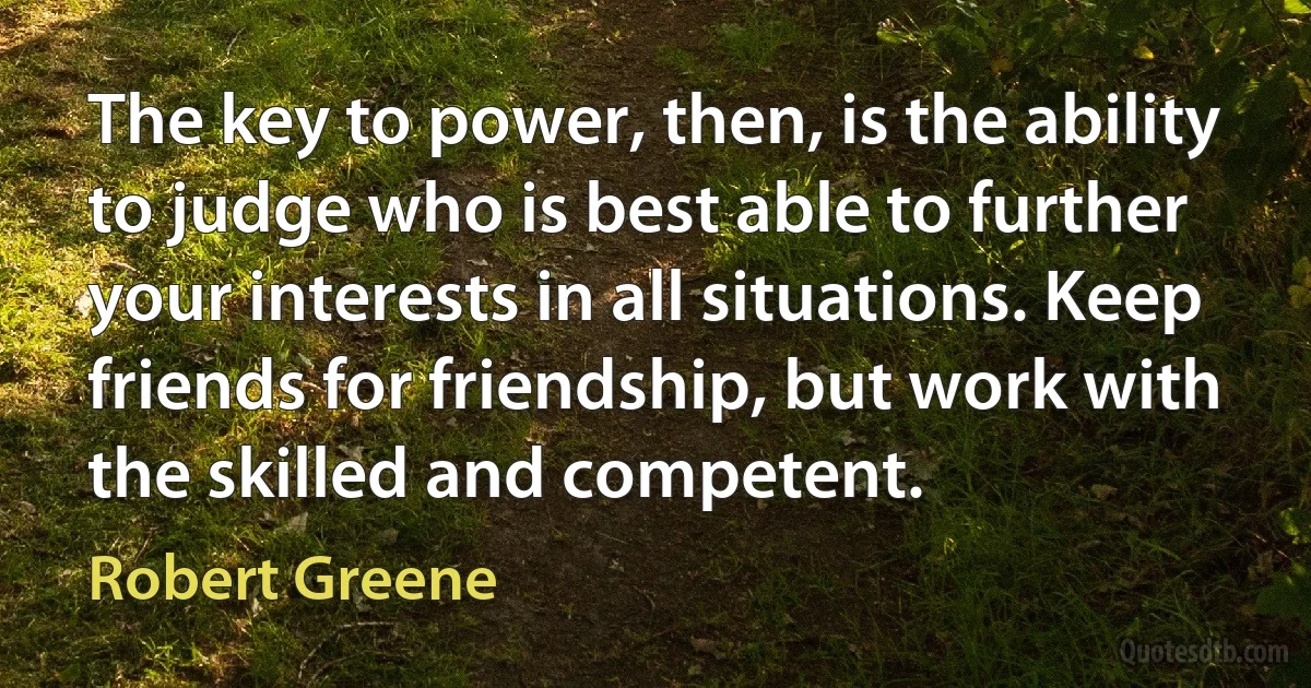 The key to power, then, is the ability to judge who is best able to further your interests in all situations. Keep friends for friendship, but work with the skilled and competent. (Robert Greene)