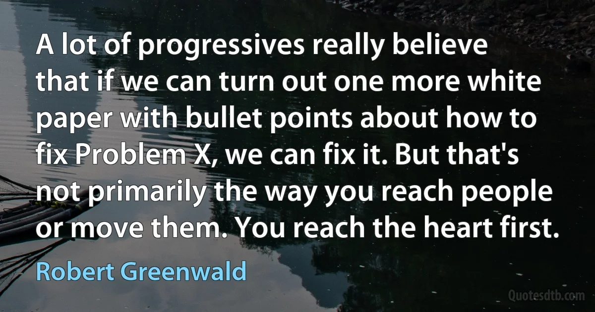 A lot of progressives really believe that if we can turn out one more white paper with bullet points about how to fix Problem X, we can fix it. But that's not primarily the way you reach people or move them. You reach the heart first. (Robert Greenwald)