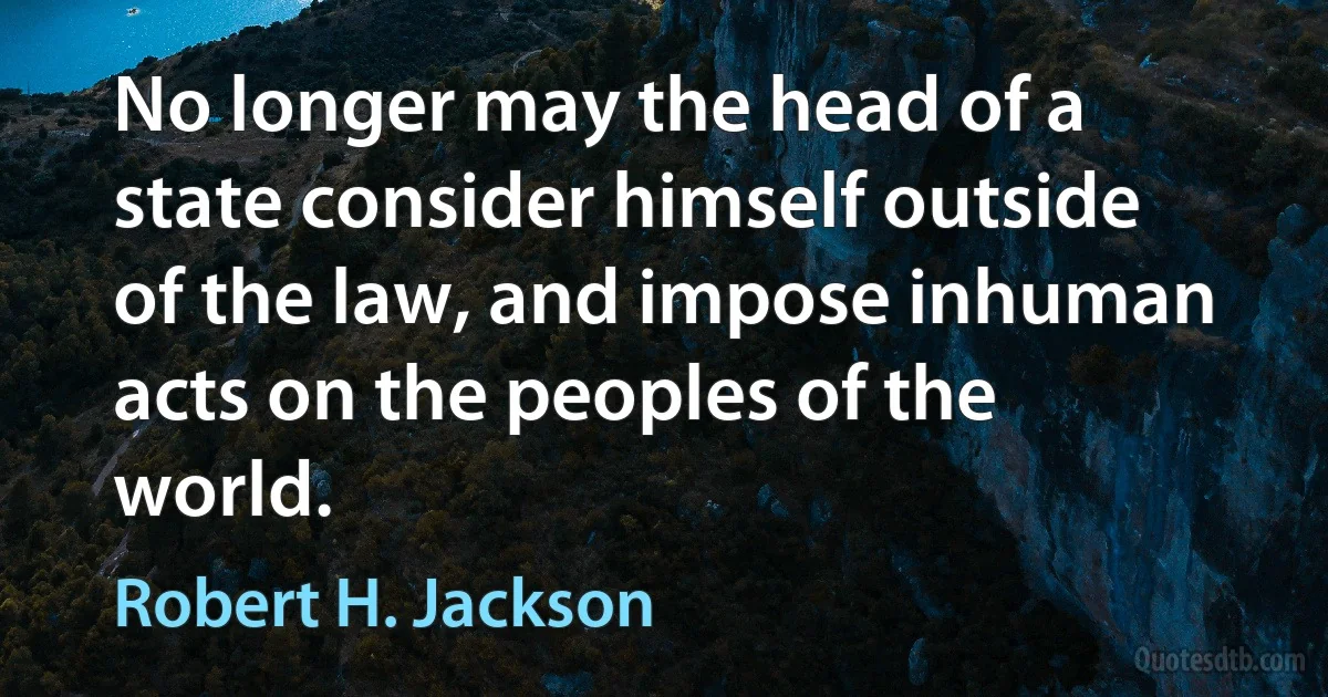 No longer may the head of a state consider himself outside of the law, and impose inhuman acts on the peoples of the world. (Robert H. Jackson)