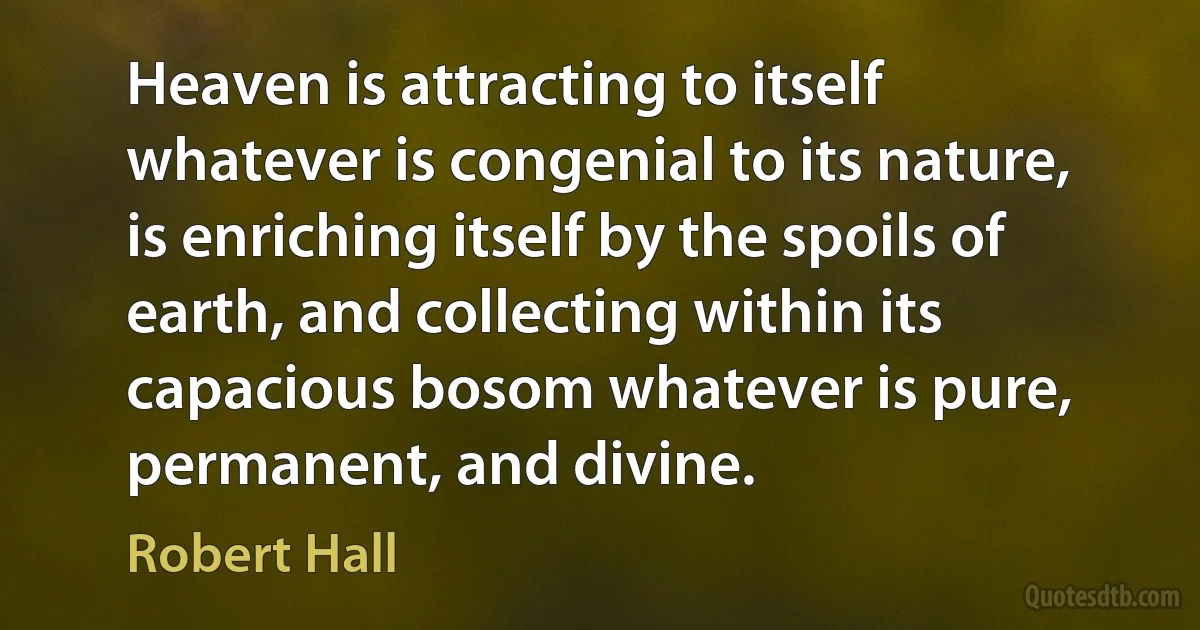 Heaven is attracting to itself whatever is congenial to its nature, is enriching itself by the spoils of earth, and collecting within its capacious bosom whatever is pure, permanent, and divine. (Robert Hall)