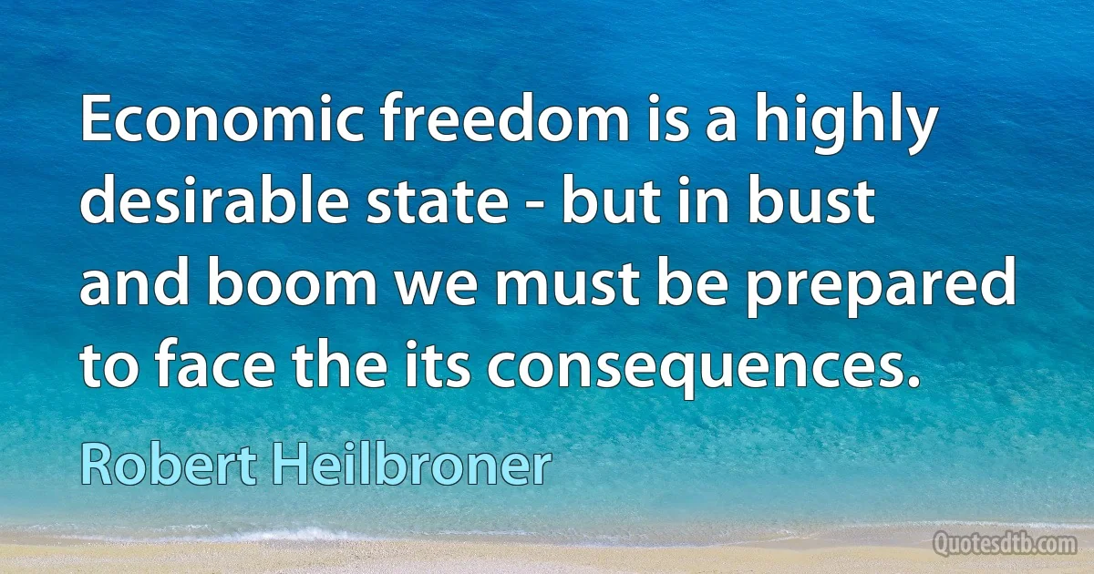 Economic freedom is a highly desirable state - but in bust and boom we must be prepared to face the its consequences. (Robert Heilbroner)