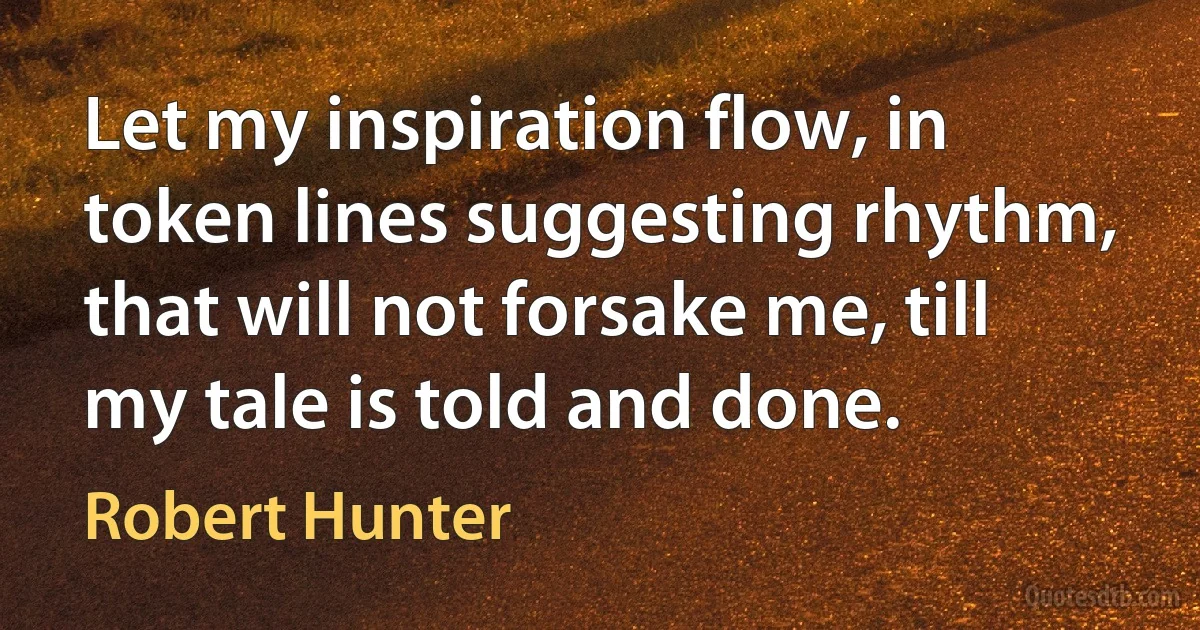 Let my inspiration flow, in token lines suggesting rhythm, that will not forsake me, till my tale is told and done. (Robert Hunter)