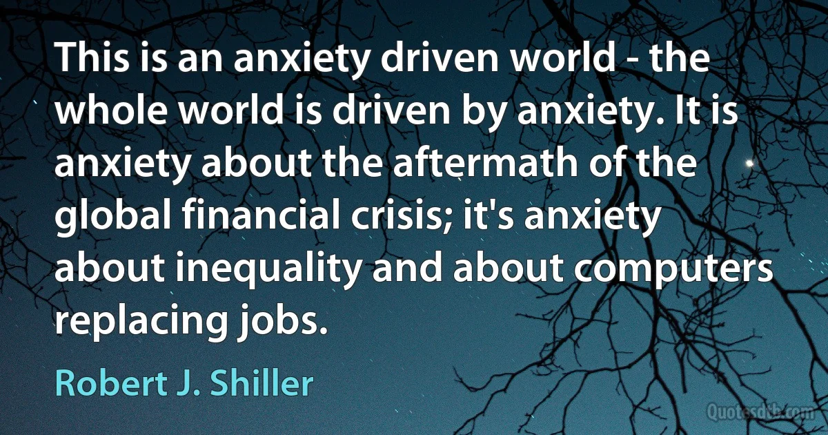 This is an anxiety driven world - the whole world is driven by anxiety. It is anxiety about the aftermath of the global financial crisis; it's anxiety about inequality and about computers replacing jobs. (Robert J. Shiller)