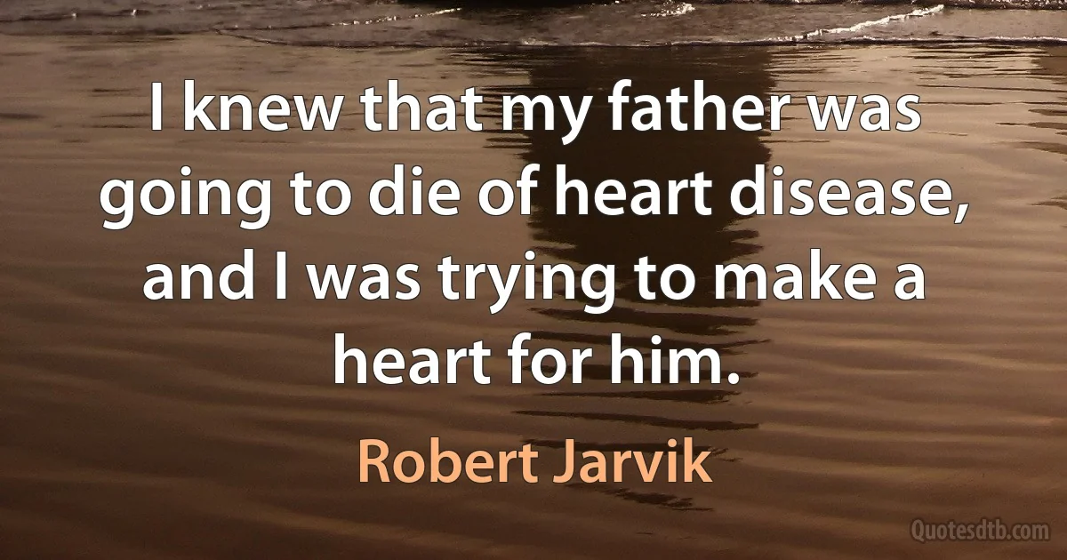 I knew that my father was going to die of heart disease, and I was trying to make a heart for him. (Robert Jarvik)