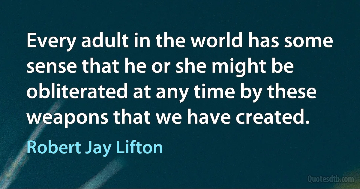 Every adult in the world has some sense that he or she might be obliterated at any time by these weapons that we have created. (Robert Jay Lifton)