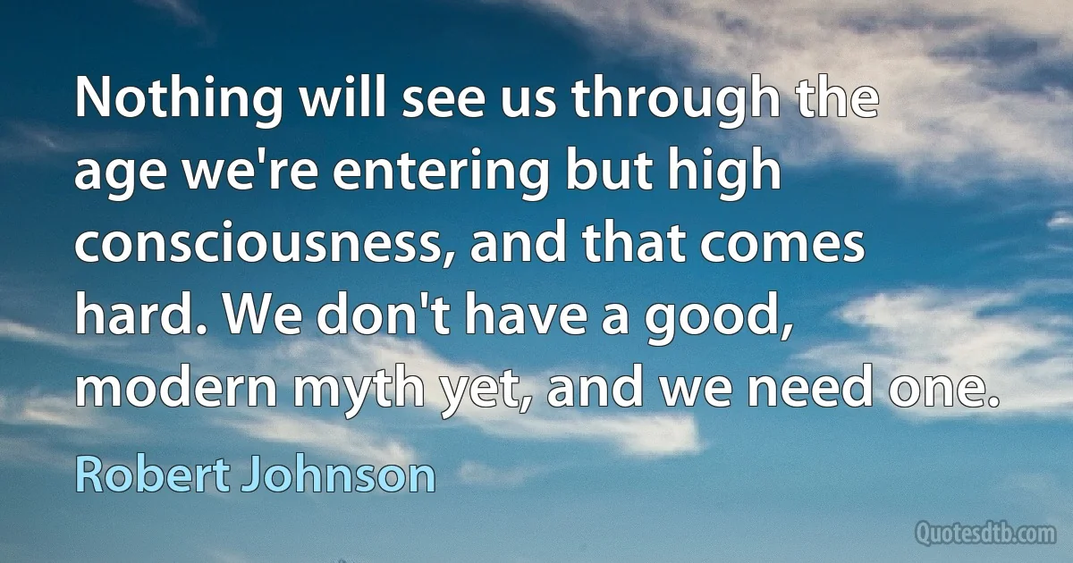 Nothing will see us through the age we're entering but high consciousness, and that comes hard. We don't have a good, modern myth yet, and we need one. (Robert Johnson)