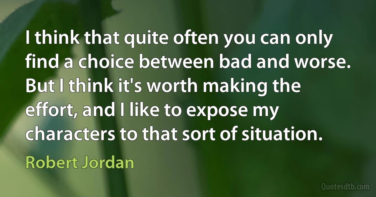 I think that quite often you can only find a choice between bad and worse. But I think it's worth making the effort, and I like to expose my characters to that sort of situation. (Robert Jordan)