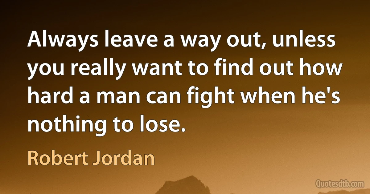 Always leave a way out, unless you really want to find out how hard a man can fight when he's nothing to lose. (Robert Jordan)