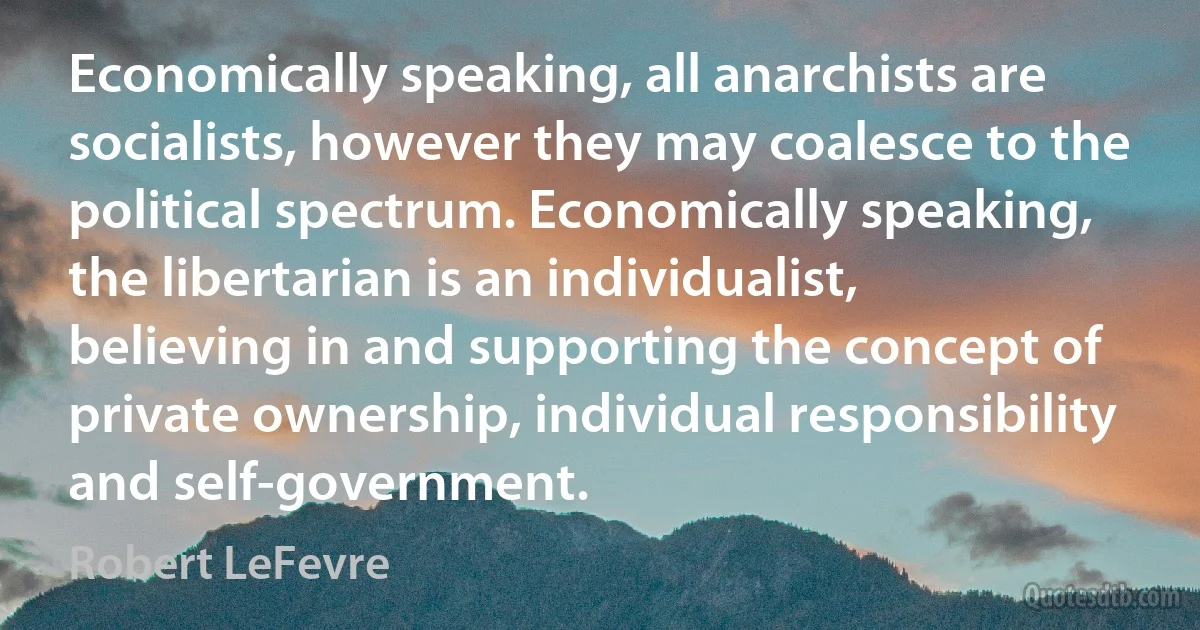 Economically speaking, all anarchists are socialists, however they may coalesce to the political spectrum. Economically speaking, the libertarian is an individualist, believing in and supporting the concept of private ownership, individual responsibility and self-government. (Robert LeFevre)