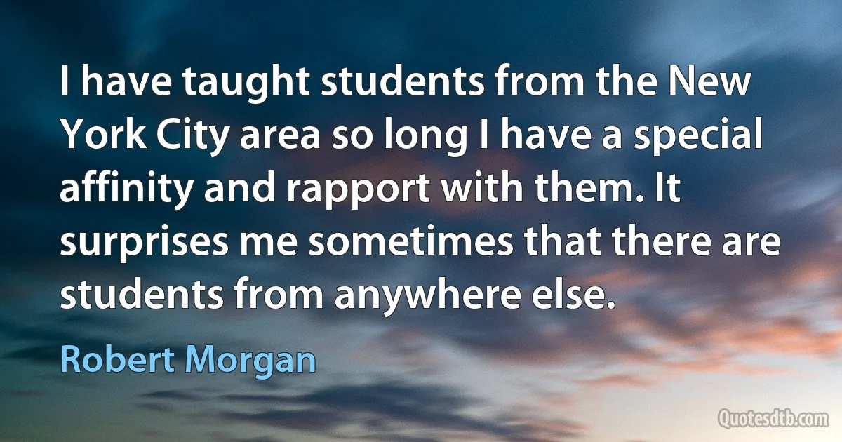 I have taught students from the New York City area so long I have a special affinity and rapport with them. It surprises me sometimes that there are students from anywhere else. (Robert Morgan)