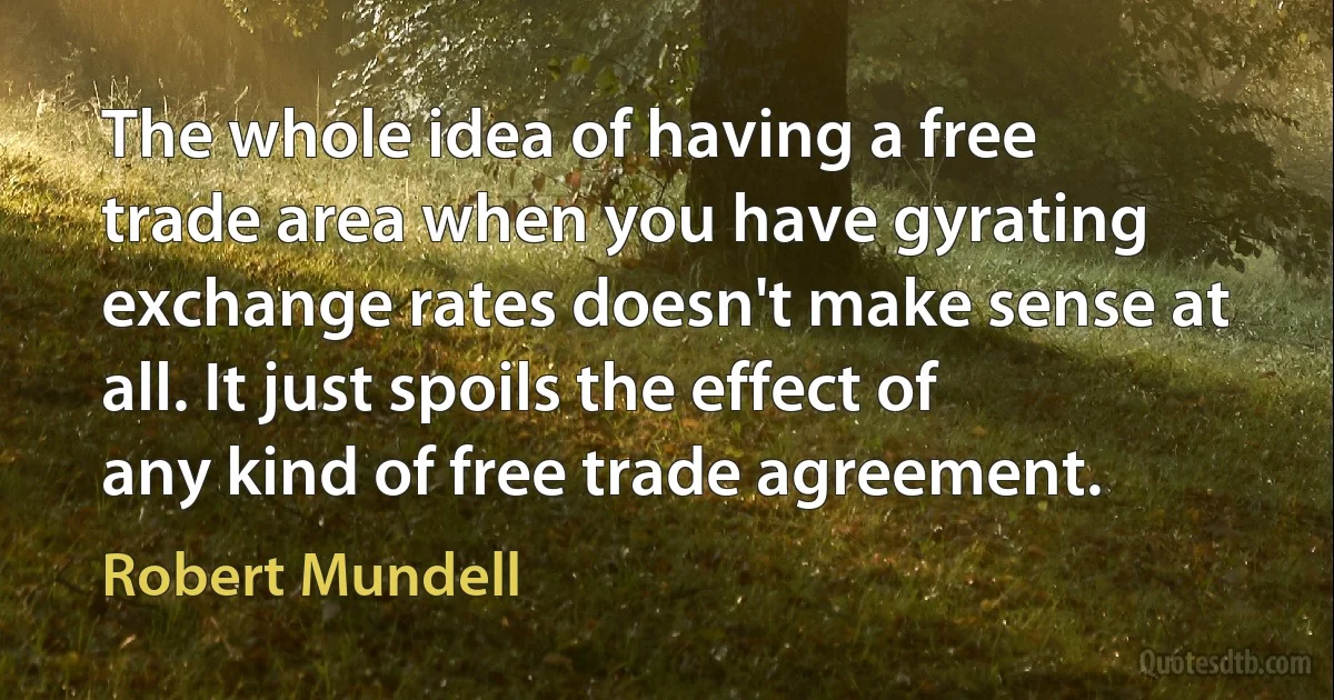 The whole idea of having a free trade area when you have gyrating exchange rates doesn't make sense at all. It just spoils the effect of any kind of free trade agreement. (Robert Mundell)