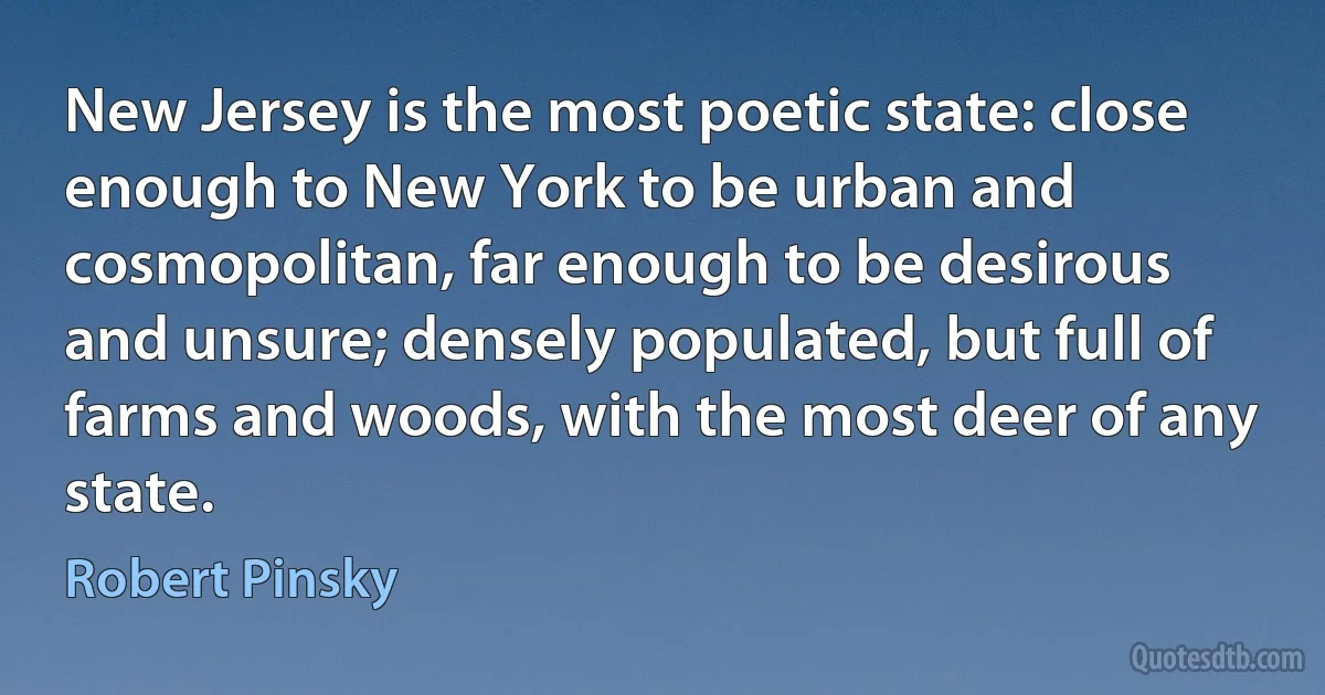 New Jersey is the most poetic state: close enough to New York to be urban and cosmopolitan, far enough to be desirous and unsure; densely populated, but full of farms and woods, with the most deer of any state. (Robert Pinsky)