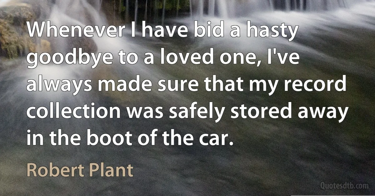 Whenever I have bid a hasty goodbye to a loved one, I've always made sure that my record collection was safely stored away in the boot of the car. (Robert Plant)