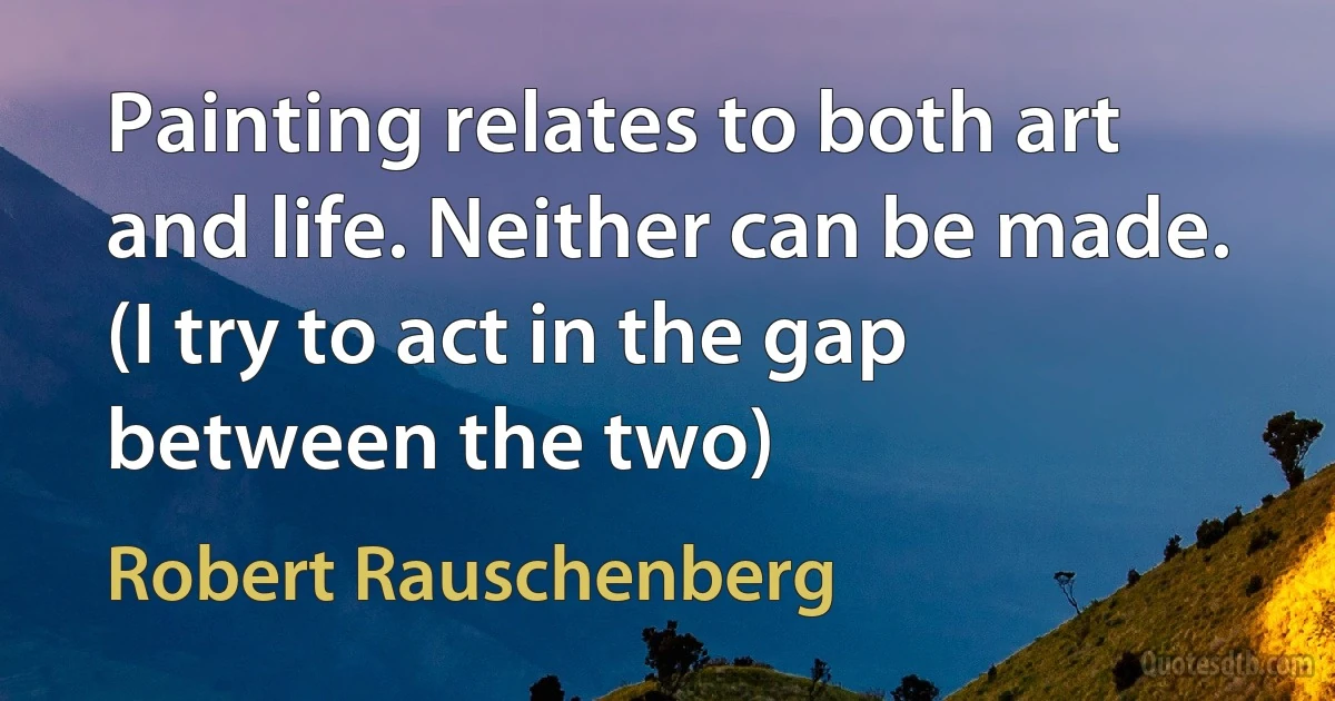 Painting relates to both art and life. Neither can be made. (I try to act in the gap between the two) (Robert Rauschenberg)