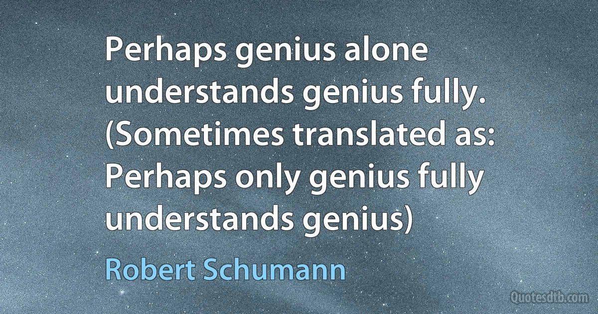 Perhaps genius alone understands genius fully. (Sometimes translated as: Perhaps only genius fully understands genius) (Robert Schumann)