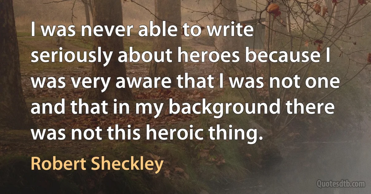 I was never able to write seriously about heroes because I was very aware that I was not one and that in my background there was not this heroic thing. (Robert Sheckley)